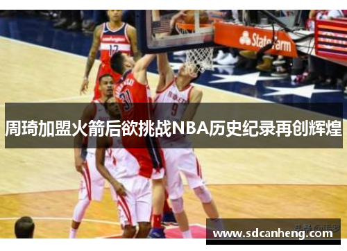 周琦加盟火箭后欲挑战NBA历史纪录再创辉煌